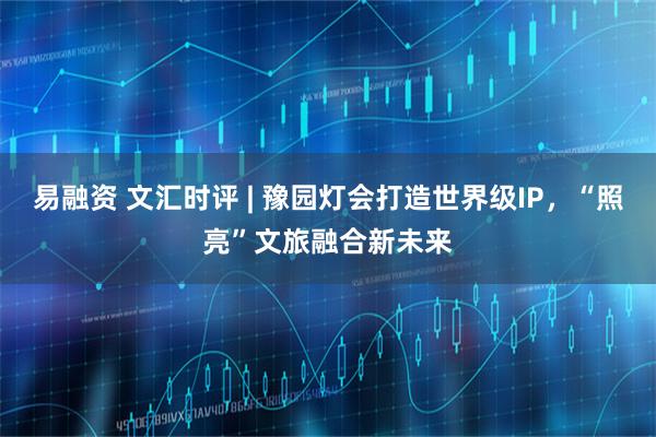 易融资 文汇时评 | 豫园灯会打造世界级IP，“照亮”文旅融合新未来