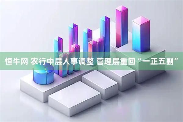 恒牛网 农行中层人事调整 管理层重回“一正五副”
