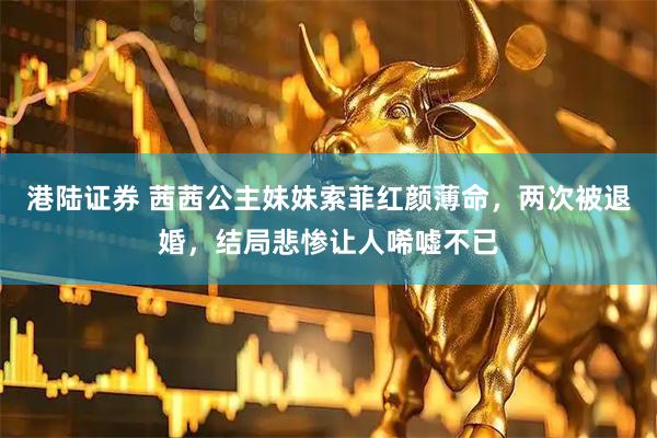 港陆证券 茜茜公主妹妹索菲红颜薄命，两次被退婚，结局悲惨让人唏嘘不已