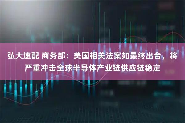 弘大速配 商务部：美国相关法案如最终出台，将严重冲击全球半导体产业链供应链稳定