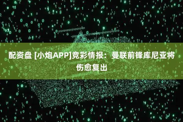 配资盘 [小炮APP]竞彩情报：曼联前锋库尼亚将伤愈复出