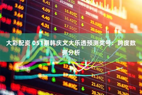大彩配资 051期韩庆文大乐透预测奖号：跨度数据分析