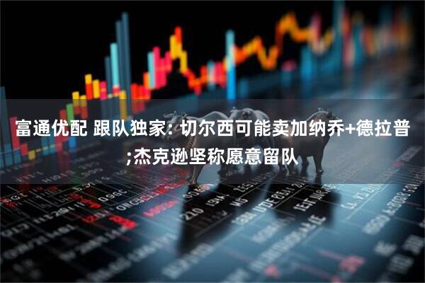 富通优配 跟队独家: 切尔西可能卖加纳乔+德拉普;杰克逊坚称愿意留队