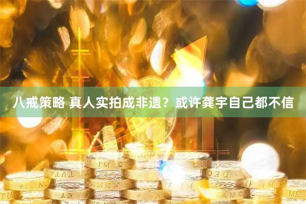 八戒策略 真人实拍成非遗？或许龚宇自己都不信