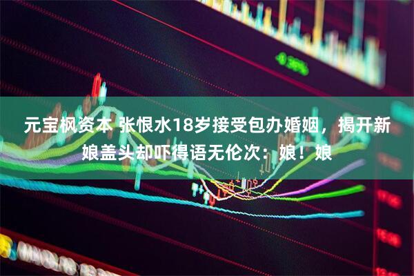 元宝枫资本 张恨水18岁接受包办婚姻，揭开新娘盖头却吓得语无伦次：娘！娘
