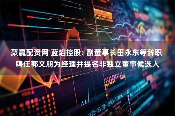 聚赢配资网 蓝焰控股: 副董事长田永东等辞职 聘任郭文朋为经理并提名非独立董事候选人