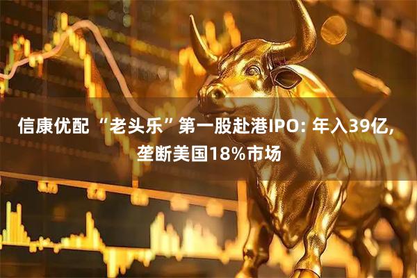 信康优配 “老头乐”第一股赴港IPO: 年入39亿, 垄断美国18%市场