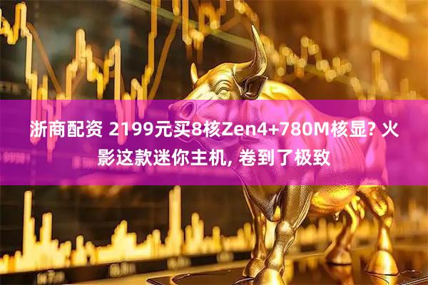 浙商配资 2199元买8核Zen4+780M核显? 火影这款迷你主机, 卷到了极致