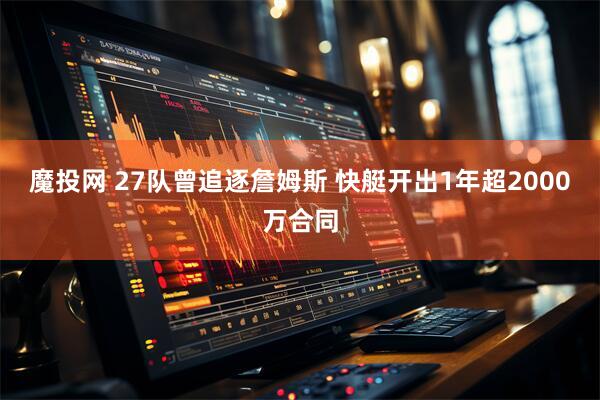 魔投网 27队曾追逐詹姆斯 快艇开出1年超2000万合同
