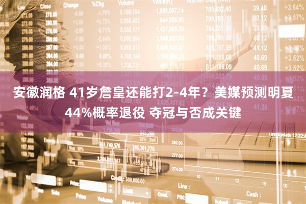 安徽润格 41岁詹皇还能打2-4年？美媒预测明夏44%概率退役 夺冠与否成关键