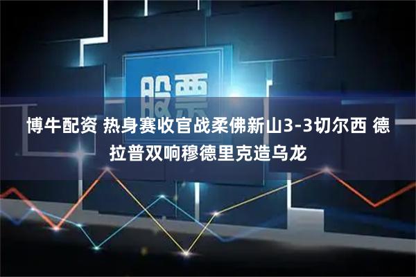 博牛配资 热身赛收官战柔佛新山3-3切尔西 德拉普双响穆德里克造乌龙
