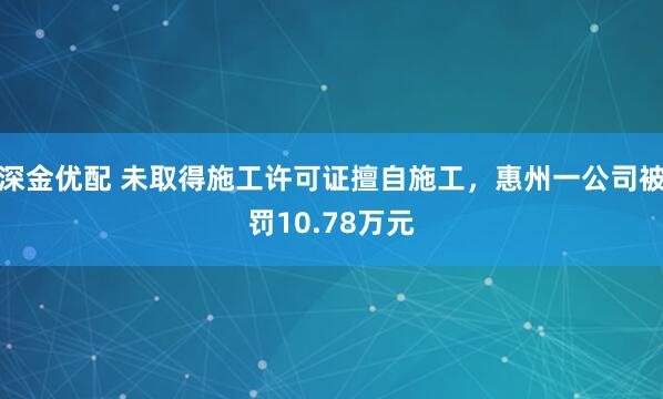 深金优配 未取得施工许可证擅自施工，惠州一公司被罚10.78万元