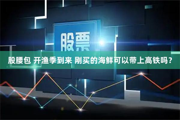 股腰包 开渔季到来 刚买的海鲜可以带上高铁吗？