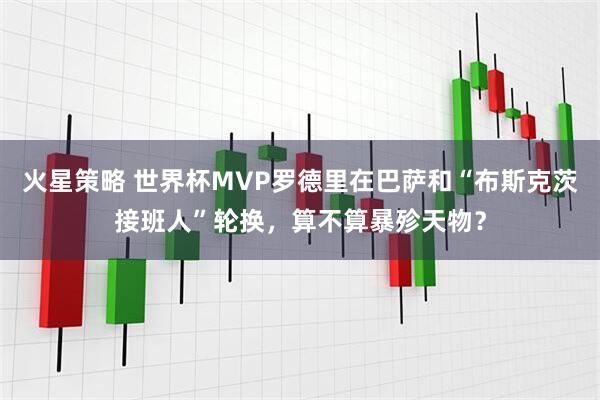 火星策略 世界杯MVP罗德里在巴萨和“布斯克茨接班人”轮换，算不算暴殄天物？