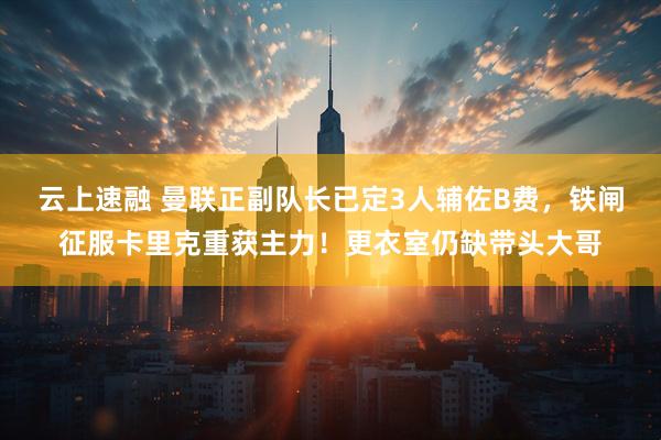 云上速融 曼联正副队长已定3人辅佐B费，铁闸征服卡里克重获主力！更衣室仍缺带头大哥