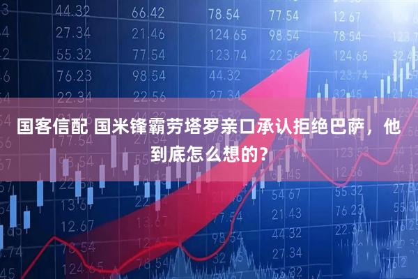 国客信配 国米锋霸劳塔罗亲口承认拒绝巴萨，他到底怎么想的？